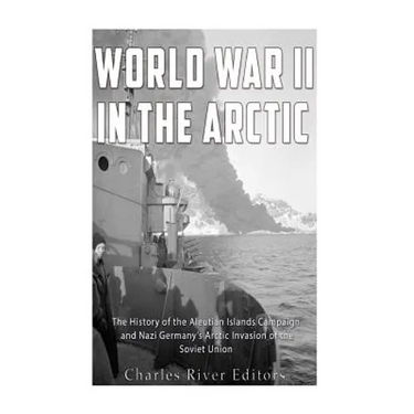 World War II in the Arctic: The History of the Aleutian Islands Campaign and Nazi Germany's Arctic Invasion of the Soviet Union