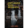 Knife Making Book for Beginners: A Bladesmithing User Guide to Forging Knives Plus Tips, Tools and Techniques to Get You Started