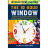 Intermittent Fasting: The 10 Hour Window: Discover The Life-Changing Benefits of Fasting For Weight Loss and Overall Health and Wellness