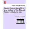 Geological Action of Ice, and Nature of the Glacial Period. a Lecture, Etc.