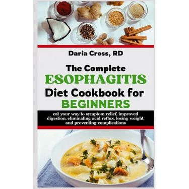 The Complete Esophagitis Diet Cookbook for Beginners: Eat Your Way to Symptom Relief, Improved Digestion, Eliminating Acid Reflux, Losing Weight, and