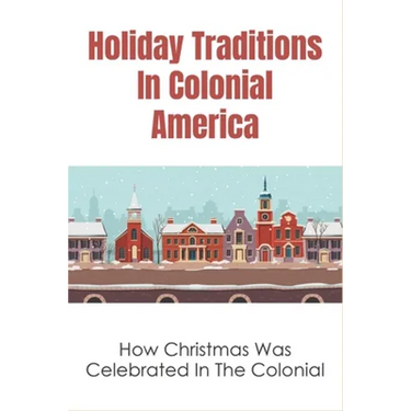 Holiday Traditions In Colonial America: How Christmas Was Celebrated In The Colonial: How Was Christmas Celebrated In The Past