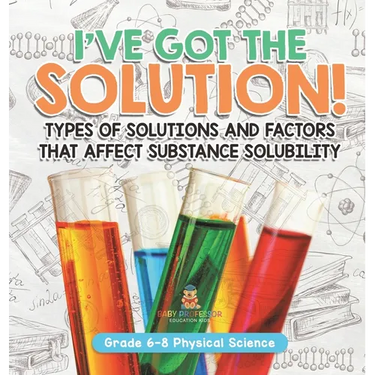 I've Got the Solution! Types of Solutions and Factors That Affect Substance Solubility Grade 6-8 Physical Science