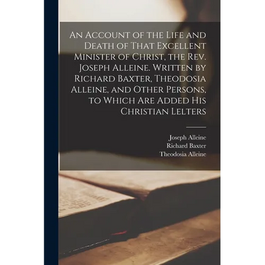An Account of the Life and Death of That Excellent Minister of Christ, the Rev. Joseph Alleine. Written by Richard Baxter, Theodosia Alleine, and Othe