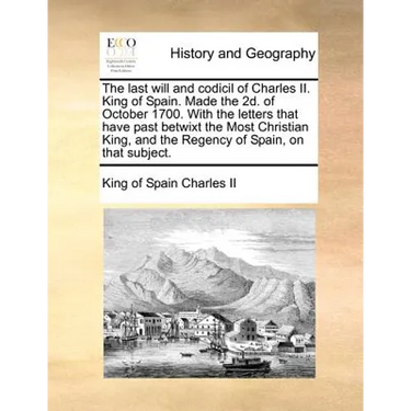 The Last Will and Codicil of Charles II. King of Spain. Made the 2D. of October 1700. with the Letters That Have Past Betwixt the Most Christian King,