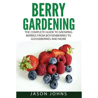 Berry Gardening: The Complete Guide to Berry Gardening from Boysenberries to Gooseberries and More