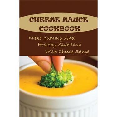 Cheese Sauce Cookbook: Make Yummy And Healthy Side Dish With Cheese Sauce: Easy Homemade Cheese Sauce