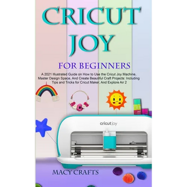Cricut Joy for Beginners: A 2021 Illustrated Guide on How to Use the Cricut Joy Machine, Master Design Space, And Create Beautiful Craft Projects: Inc