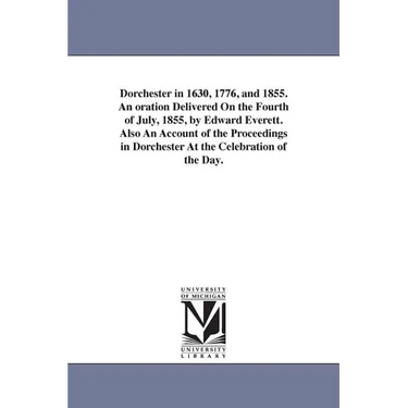 Dorchester in 1630, 1776, and 1855. An oration Delivered On the Fourth of July, 1855, by Edward Everett. Also An Account of the Proceedings in Dorches