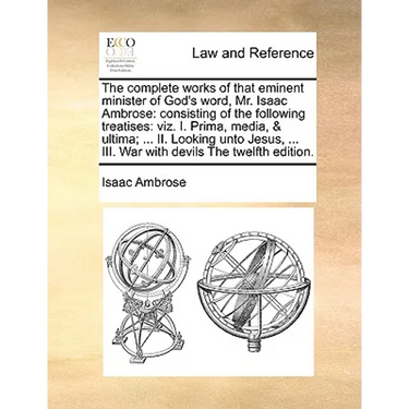 The complete works of that eminent minister of God's word, Mr. Isaac Ambrose: consisting of the following treatises: viz. I. Prima, media, & ultima; .