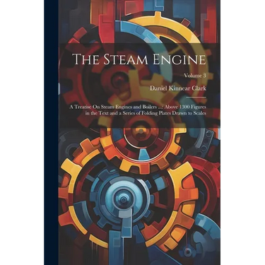 The Steam Engine: A Treatise On Steam Engines and Boilers ...: Above 1300 Figures in the Text and a Series of Folding Plates Drawn to Scales; Volume 3