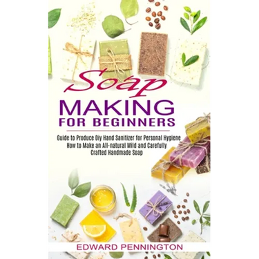 Soap Making for Beginners: How to Make an All-natural Mild and Carefully Crafted Handmade Soap (Guide to Produce Diy Hand Sanitizer for Personal Hygie