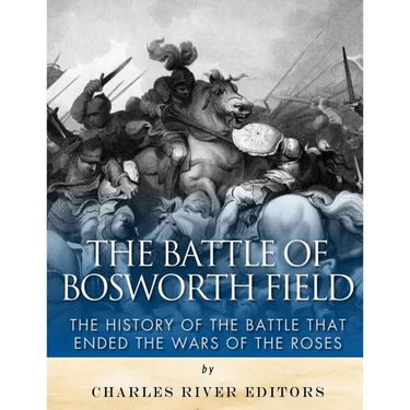 The Battle of Bosworth Field: The History of the Battle that Ended the Wars of the Roses