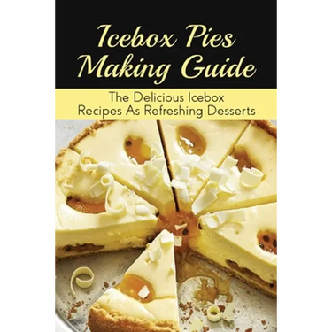 Icebox Pies Making Guide: The Delicious Icebox Recipes As Refreshing Desserts: Easy To Follow Instructions For Making Frozen Pie