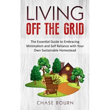 Living Off The Grid: The Essential Guide to Embracing Minimalism and Self Reliance with Your Own Sustainable Homestead