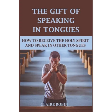 The Gift of Speaking in Tongues: How To Receive The Holy Spirit And Speak In Other Tongues