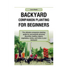 Backyard Companion Planting For Beginners: The ultimate companion planting guide for successfully growing Bountiful, healthy organic vegetables, herbs