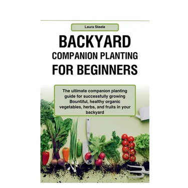 Backyard Companion Planting For Beginners: The ultimate companion planting guide for successfully growing Bountiful, healthy organic vegetables, herbs