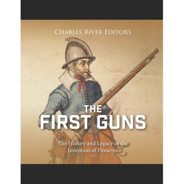 The First Guns: The History and Legacy of the Invention of Firearms
