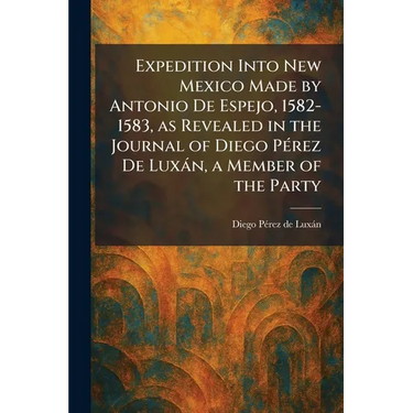 Expedition Into New Mexico Made by Antonio De Espejo, 1582-1583, as Revealed in the Journal of Diego PÃ(c)rez De Luxàn, a Member of the Party