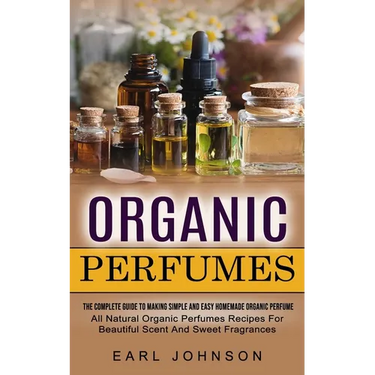 Organic Perfumes: The Complete Guide To Making Simple And Easy Homemade Organic Perfume (All Natural Organic Perfumes Recipes For Beautiful Scent And
