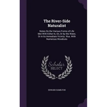 The River-Side Naturalist: Notes On the Various Forms of Life Met With Either In, On, Or by the Water, Or in Its Immediate Vicinity. Illus. With
