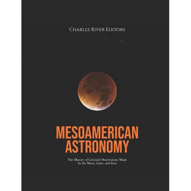 Mesoamerican Astronomy: The History of Celestial Observations Made by the Maya, Aztec, and Inca