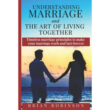 Understanding Marriage and The Art of Living Together: Timeless marriage principles to make your marriage work and last forever