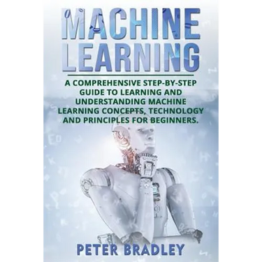 Machine Learning: A Comprehensive, Step-by-Step Guide to Learning and Understanding Machine Learning Concepts, Technology and Principles for Beginners