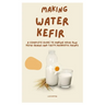 Making Water Kefir: A Complete Guide to Making Your Own Kefir Grains and Tasty Probiotic Drinks