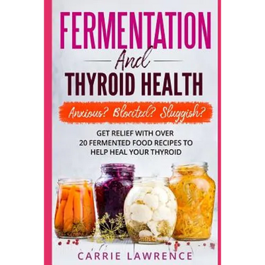 Fermentation and Thyroid Health: Anxious? Bloated? Sluggish? Get Relief with Over 20 Fermented Food Recipes to Help Heal Your Thyroid