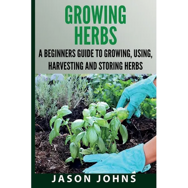 Growing Herbs A Beginners Guide to Growing, Using, Harvesting and Storing Herbs: The Complete Guide To Growing, Using and Cooking Herbs