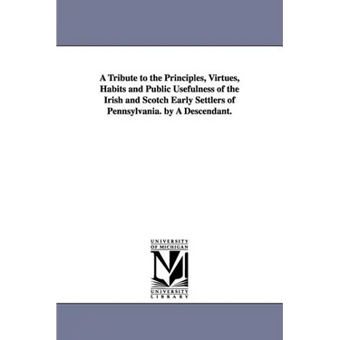 A Tribute to the Principles, Virtues, Habits and Public Usefulness of the Irish and Scotch Early Settlers of Pennsylvania. by A Descendant.