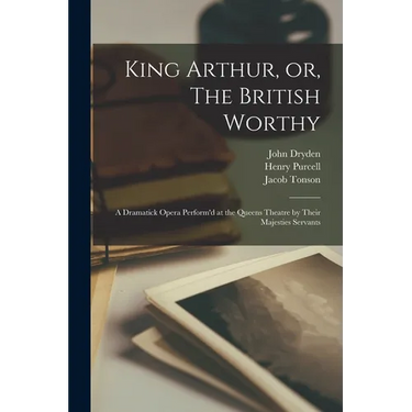 King Arthur, or, The British Worthy: a Dramatick Opera Perform'd at the Queens Theatre by Their Majesties Servants