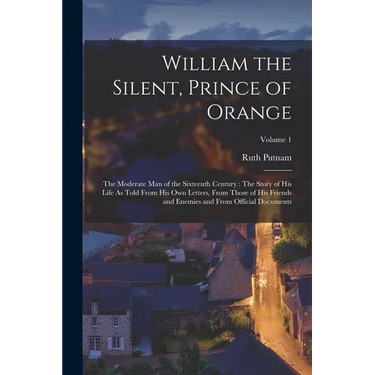 William the Silent, Prince of Orange: The Moderate Man of the Sixteenth Century: The Story of His Life As Told From His Own Letters, From Those of His