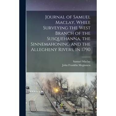 Journal of Samuel Maclay, While Surveying the West Branch of the Susquehanna, the Sinnemahoning and the Allegheny Rivers, in 1790