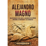 Alejandro Magno: Una apasionante guía sobre el surgimiento del Imperio macedonio, su gobernante y sus conquistas