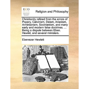 Christianity Refined from the Errors of Popery, Calvinism, Deism, Arianism, Arminianism, Socinianism, and Many Early and Modern False Doctrines. ... B