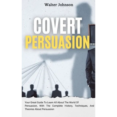 Covert Persuasion: Your Great Guide To Learn All About The World Of Persuasion, With The Complete History, Techniques, And Theories About Persuasion