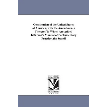 Constitution of the United States of America, with the Amendments Thereto: To Which Are Added Jefferson's Manual of Parliamentary Practice, the Standi