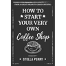 From a Great Dream to Grand Opening: How to Start Your Very Own Coffee Shop