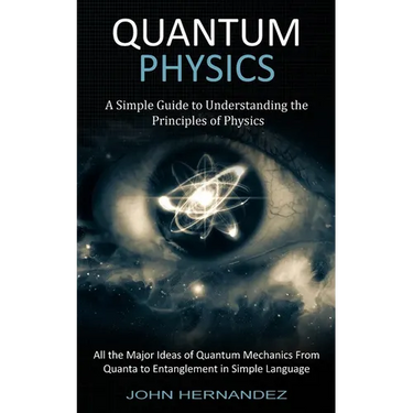 Quantum Physics: A Simple Guide to Understanding the Principles of Physics (All the Major Ideas of Quantum Mechanics From Quanta to Entanglement in Si