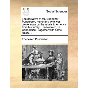 The Narrative of Mr. Ebenezer Punderson, Merchant; Who Was Drove Away by the Rebels in America from His Family ... in Norwich, in Connecticut. Togethe