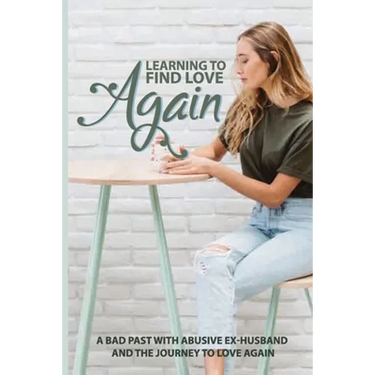 Learning To Find Love Again: A Bad Past With Abusive Ex-Husband And The Journey To Love Again: Self Help Book