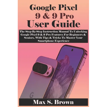 Google Pixel 9 & 9 Pro User Guide: The Step-By-Step Instruction Manual To Unlocking Google Pixel 9 & 9 Pro Features For Beginners & Seniors, With Tips