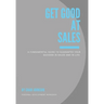 Get Good At Sales: A Fundamental Guide to Guarantee Your Success in Sales and in Life