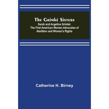 The Grimké Sisters; Sarah and Angelina Grimké: the First American Women Advocates of Abolition and Woman's Rights
