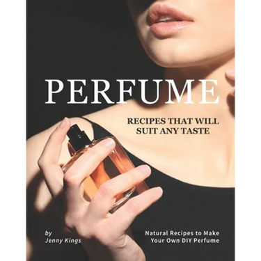 Perfume Recipes That Will Suit Any Taste: Natural Recipes to Make Your Own DIY Perfume