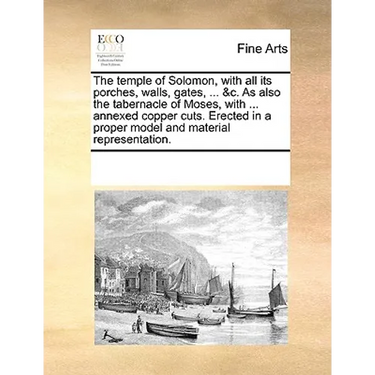 The Temple of Solomon, with All Its Porches, Walls, Gates, ... &C. as Also the Tabernacle of Moses, with ... Annexed Copper Cuts. Erected in a Proper