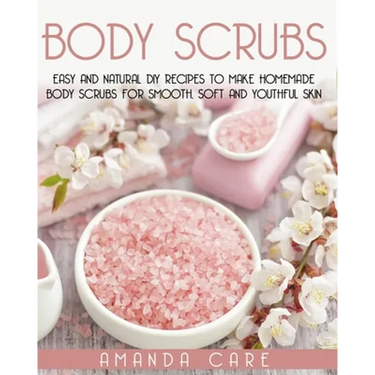 Body Scrubs: Easy And Natural DIY Recipes To Make Homemade Body Scrubs For Smooth, Soft And Youthful Skin